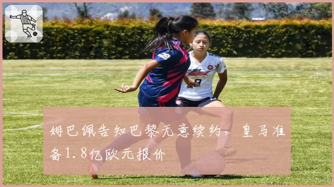 姆巴佩告知巴黎无意续约,皇马准备1.8亿欧元报价