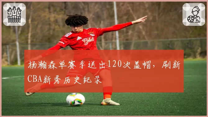 杨瀚森单赛季送出120次盖帽，刷新CBA新秀历史纪录