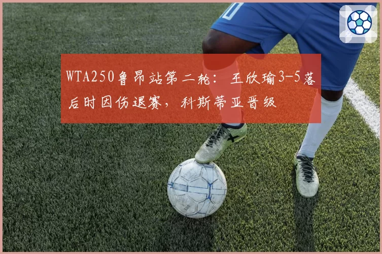 WTA250鲁昂站第二轮：王欣瑜3-5落后时因伤退赛，科斯蒂亚晋级