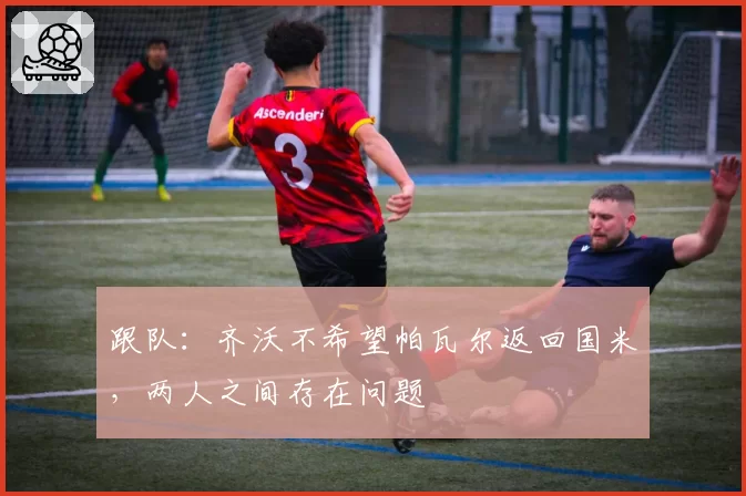 跟队：齐沃不希望帕瓦尔返回国米，两人之间存在问题