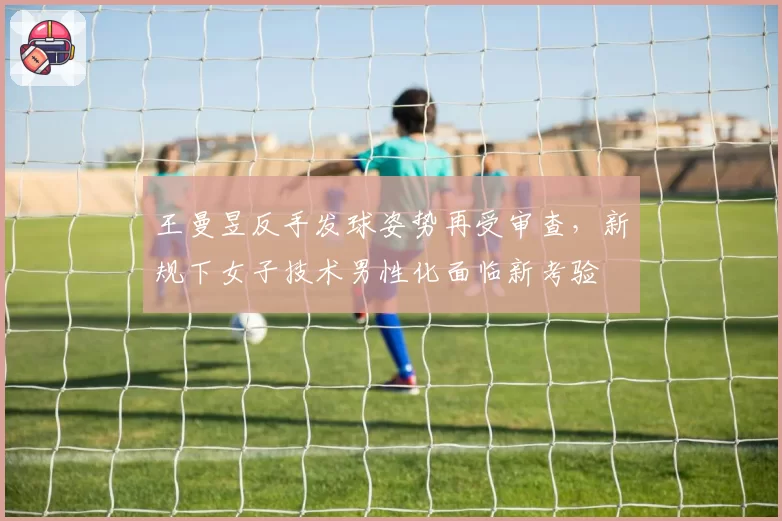 王曼昱反手发球姿势再受审查,新规下女子技术男性化面临新考验