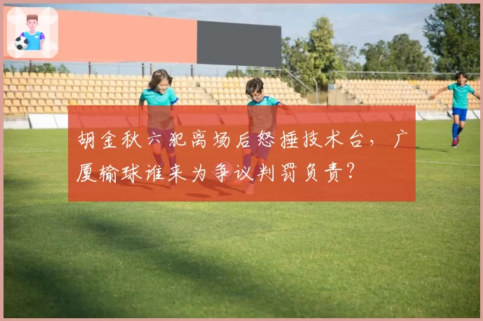 胡金秋六犯离场后怒捶技术台,广厦输球谁来为争议判罚负责?