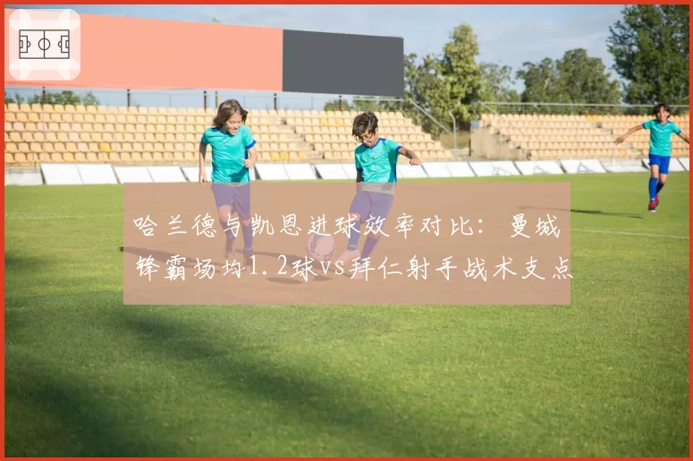 哈兰德与凯恩进球效率对比：曼城锋霸场均1.2球vs拜仁射手战术支点作用解析