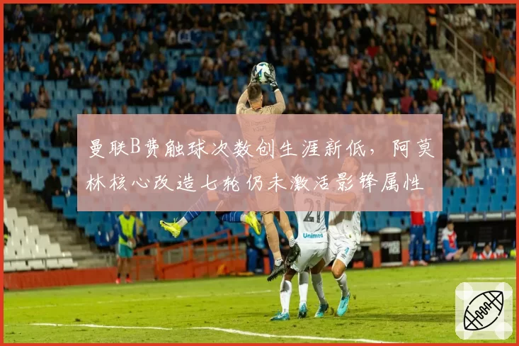 曼联B费触球次数创生涯新低，阿莫林核心改造七轮仍未激活影锋属性
