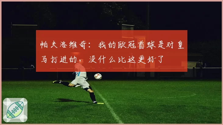 帕夫洛维奇:我的欧冠首球是对皇马打进的,没什么比这更好了