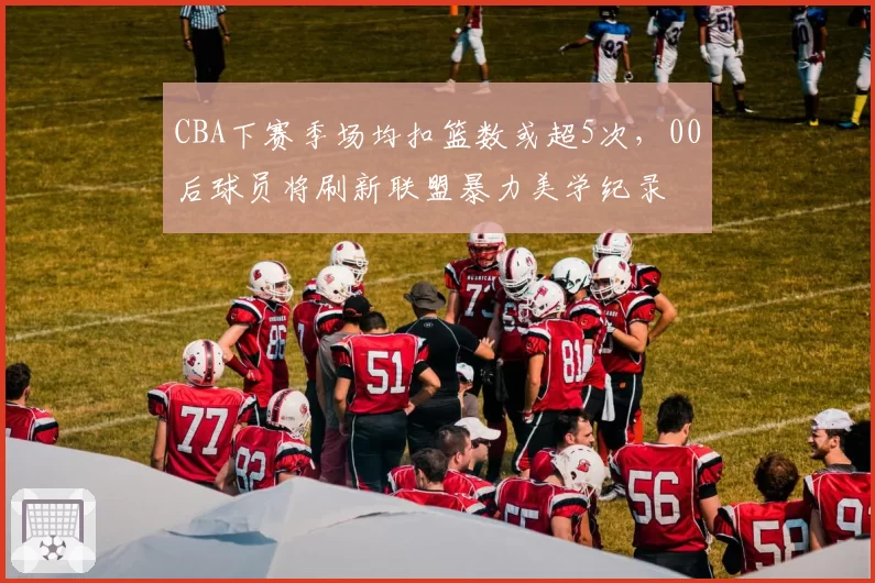 CBA下赛季场均扣篮数或超5次,00后球员将刷新联盟暴力美学纪录