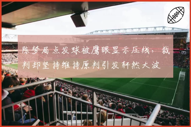 陈梦局点发球被鹰眼显示压线，裁判却坚持维持原判引发轩然大波
