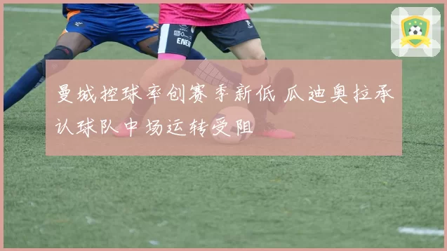 曼城控球率创赛季新低 瓜迪奥拉承认球队中场运转受阻