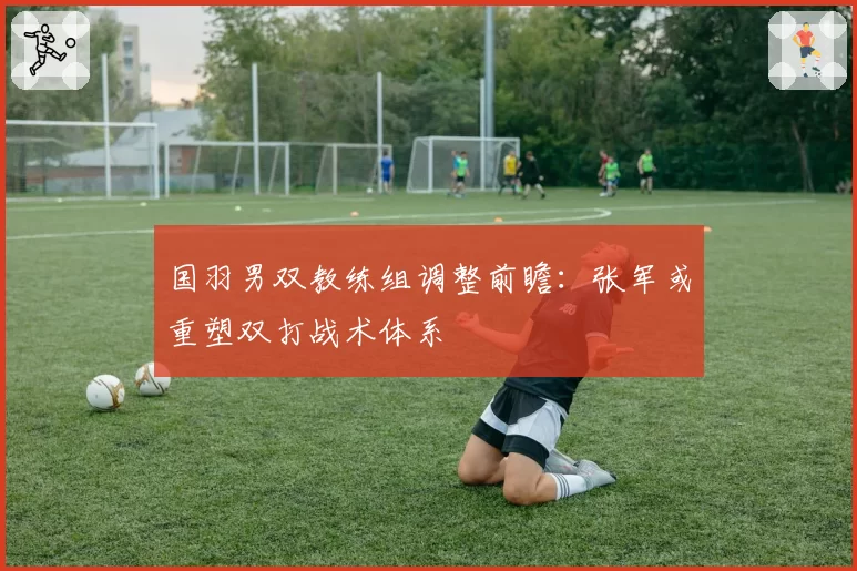 国羽男双教练组调整前瞻：张军或重塑双打战术体系
