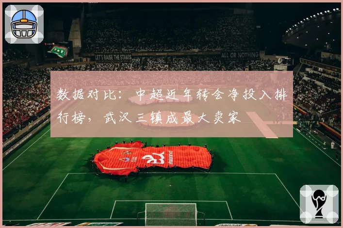 数据对比：中超近年转会净投入排行榜，武汉三镇成最大卖家