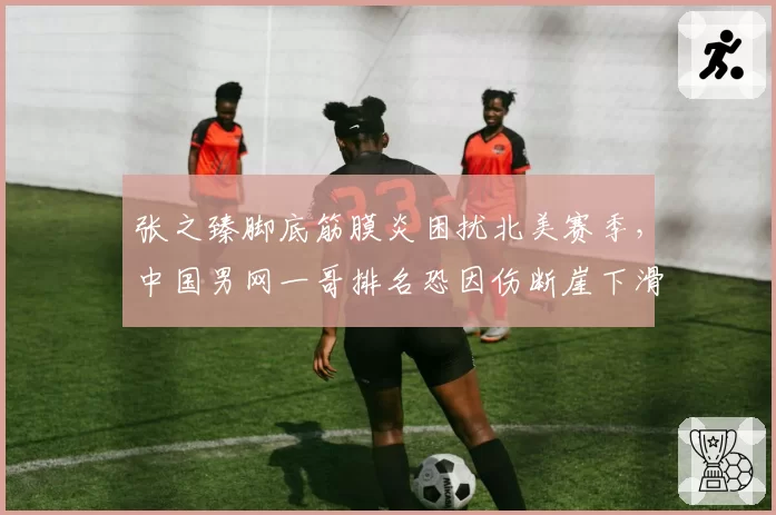 张之臻脚底筋膜炎困扰北美赛季，中国男网一哥排名恐因伤断崖下滑
