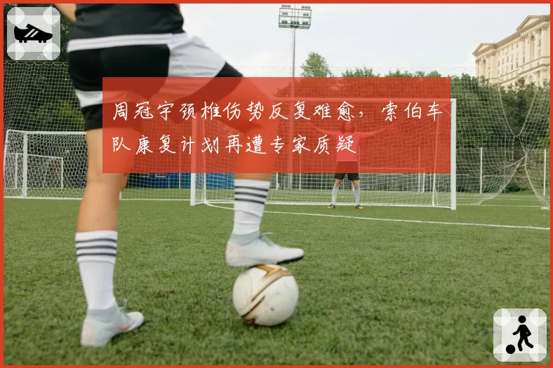 周冠宇颈椎伤势反复难愈,索伯车队康复计划再遭专家质疑