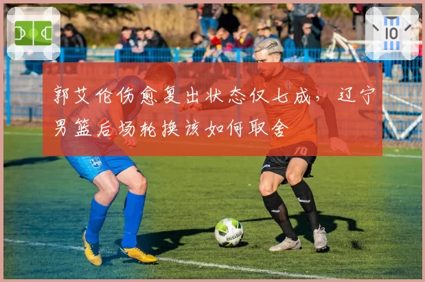 郭艾伦伤愈复出状态仅七成，辽宁男篮后场轮换该如何取舍