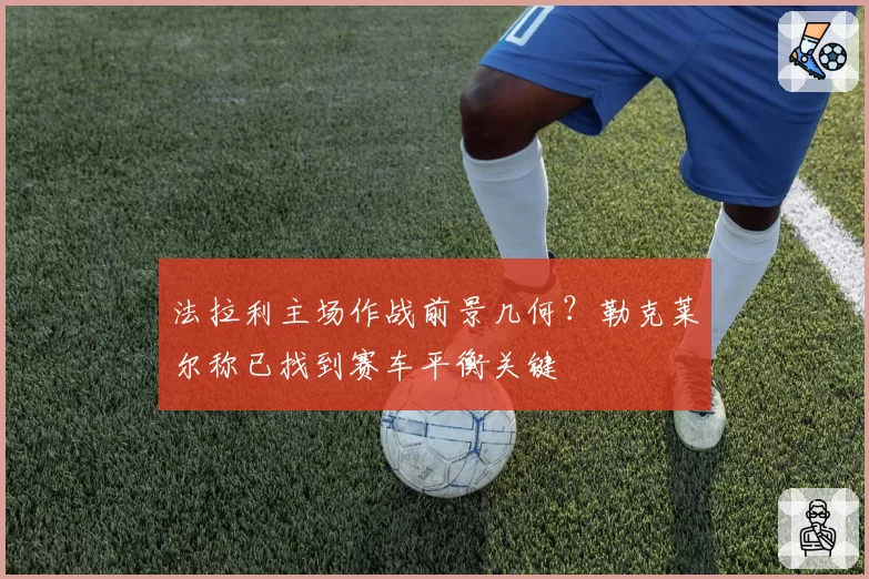 法拉利主场作战前景几何?勒克莱尔称已找到赛车平衡关键