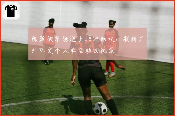 陈盈骏单场送出18次助攻,刷新广州队史个人单场助攻纪录