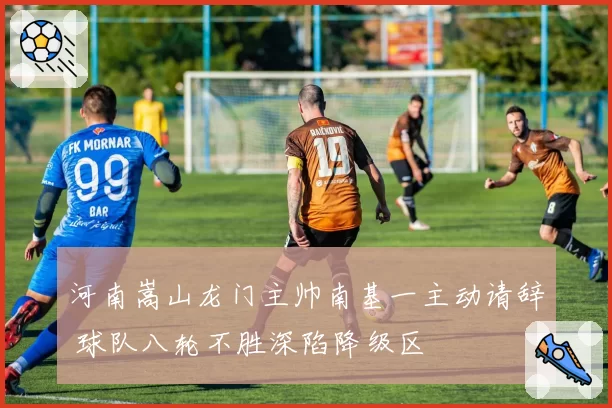 河南嵩山龙门主帅南基一主动请辞 球队八轮不胜深陷降级区