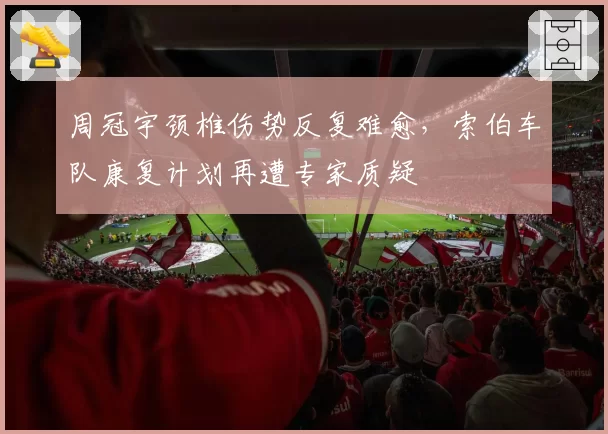 周冠宇颈椎伤势反复难愈,索伯车队康复计划再遭专家质疑