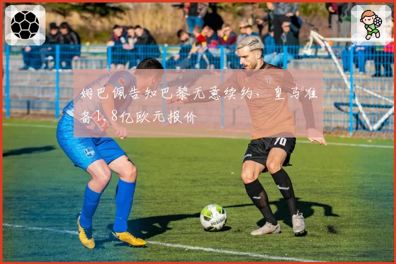 姆巴佩告知巴黎无意续约,皇马准备1.8亿欧元报价