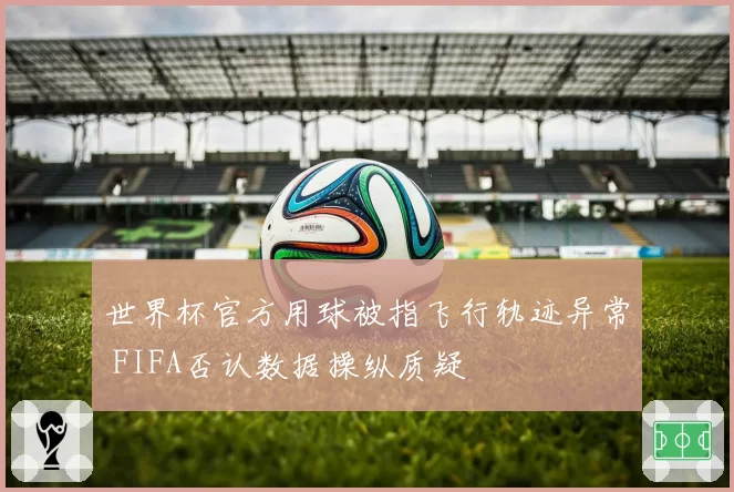 世界杯官方用球被指飞行轨迹异常 FIFA否认数据操纵质疑