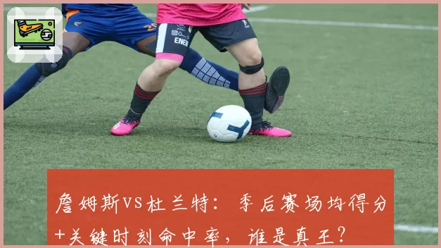 詹姆斯vs杜兰特:季后赛场均得分+关键时刻命中率,谁是真王?