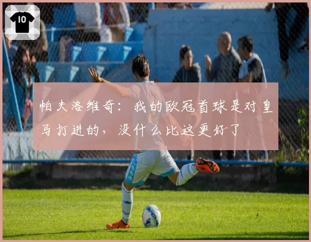 帕夫洛维奇:我的欧冠首球是对皇马打进的,没什么比这更好了