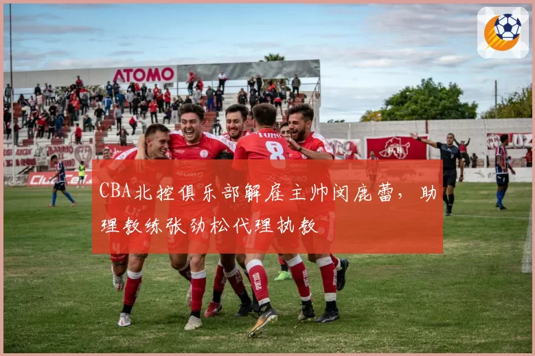 CBA北控俱乐部解雇主帅闵鹿蕾，助理教练张劲松代理执教