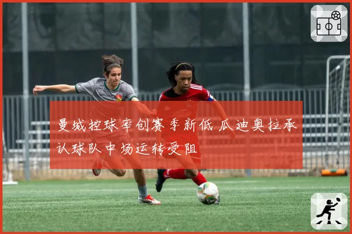 曼城控球率创赛季新低 瓜迪奥拉承认球队中场运转受阻