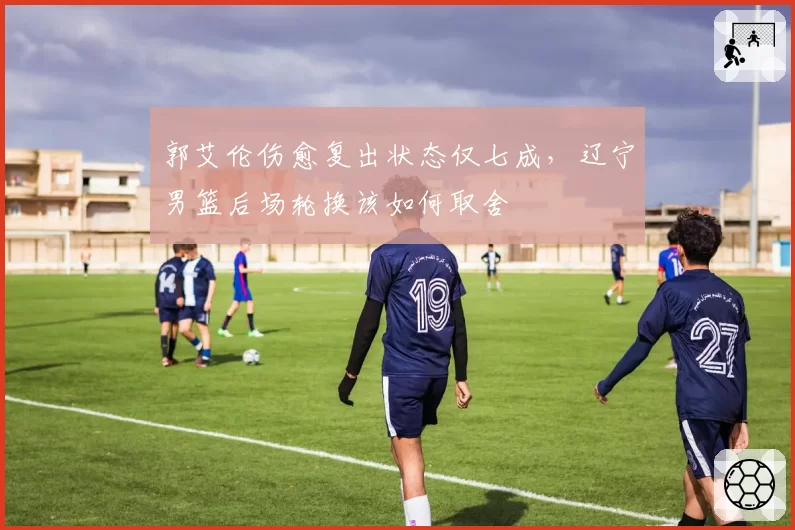 郭艾伦伤愈复出状态仅七成，辽宁男篮后场轮换该如何取舍