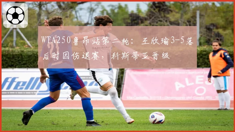 WTA250鲁昂站第二轮：王欣瑜3-5落后时因伤退赛，科斯蒂亚晋级