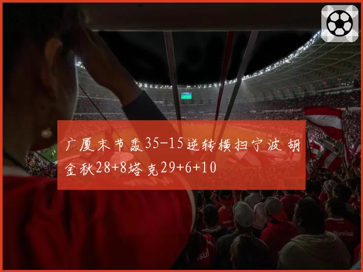 广厦末节轰35-15逆转横扫宁波 胡金秋28+8塔克29+6+10