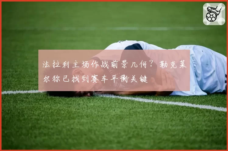 法拉利主场作战前景几何？勒克莱尔称已找到赛车平衡关键