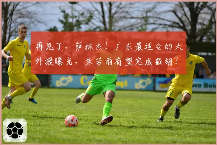 再见了，萨林杰！广东最适合的大外援曝光，朱芳雨有望完成截胡？