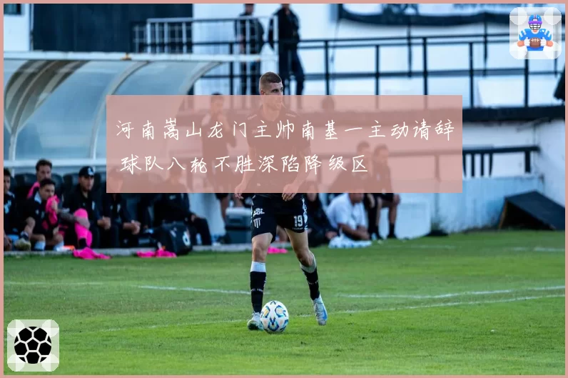 河南嵩山龙门主帅南基一主动请辞 球队八轮不胜深陷降级区