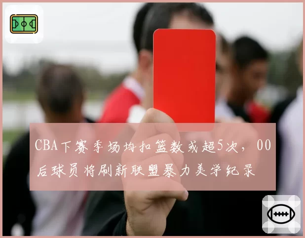 CBA下赛季场均扣篮数或超5次,00后球员将刷新联盟暴力美学纪录